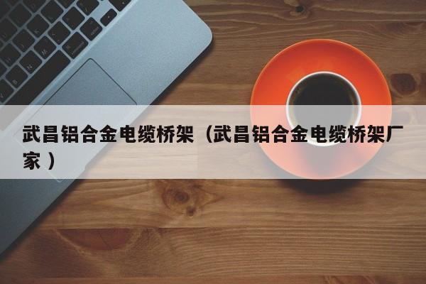 武昌鋁合金電纜橋架（武昌鋁合金電纜橋架廠家 ）