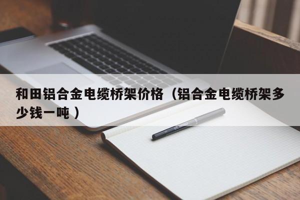 和田鋁合金電纜橋架價(jià)格（鋁合金電纜橋架多少錢一噸 ）