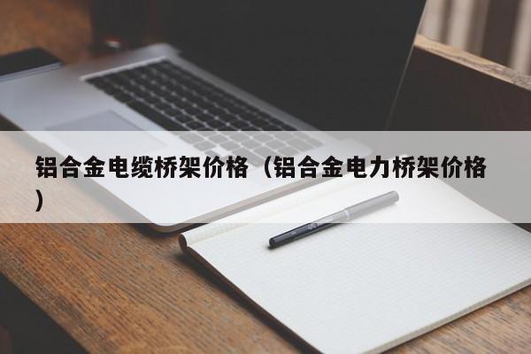 鋁合金電纜橋架價格（鋁合金電力橋架價格 ）