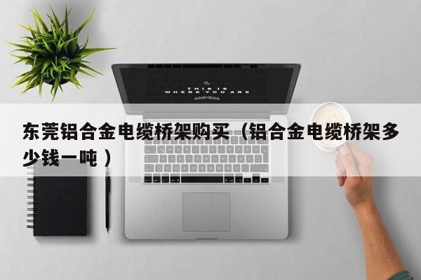 東莞鋁合金電纜橋架購(gòu)買(mǎi)（鋁合金電纜橋架多少錢(qián)一噸 ）