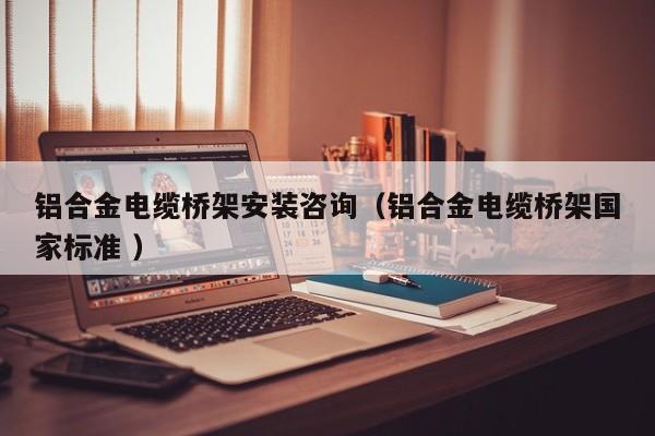 鋁合金電纜橋架安裝咨詢（鋁合金電纜橋架國家標準 ）