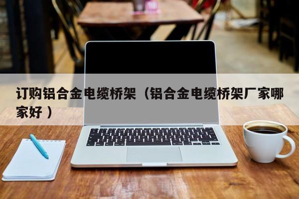 訂購(gòu)鋁合金電纜橋架（鋁合金電纜橋架廠家哪家好 ）