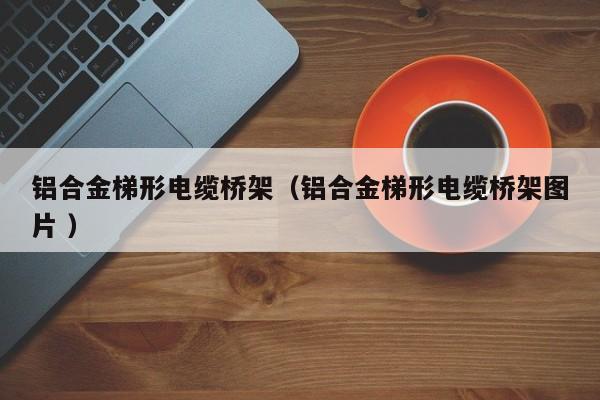 鋁合金梯形電纜橋架（鋁合金梯形電纜橋架圖片 ）