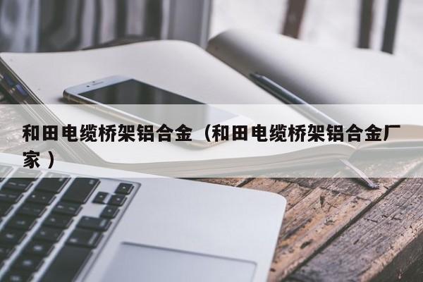 和田電纜橋架鋁合金（和田電纜橋架鋁合金廠家 ）