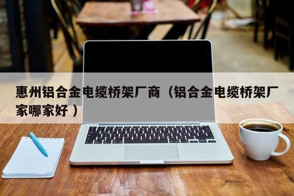 惠州鋁合金電纜橋架廠商（鋁合金電纜橋架廠家哪家好 ）