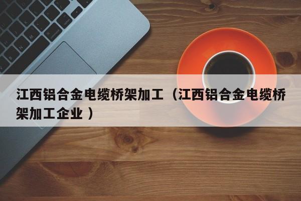 江西鋁合金電纜橋架加工（江西鋁合金電纜橋架加工企業(yè) ）