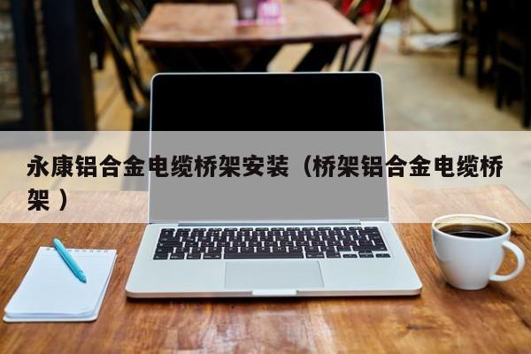 永康鋁合金電纜橋架安裝（橋架鋁合金電纜橋架 ）