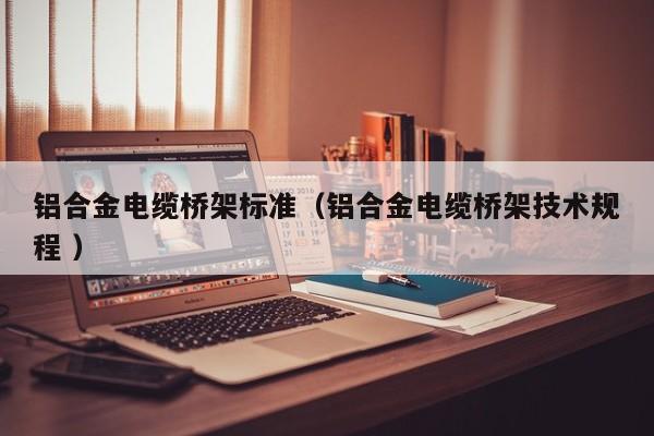 鋁合金電纜橋架標(biāo)準(zhǔn)（鋁合金電纜橋架技術(shù)規(guī)程 ）