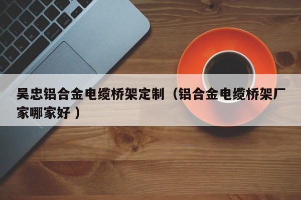 吳忠鋁合金電纜橋架定制（鋁合金電纜橋架廠家哪家好 ）