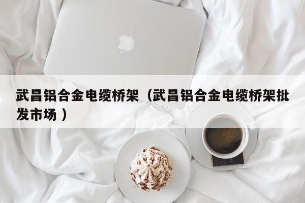武昌鋁合金電纜橋架（武昌鋁合金電纜橋架批發(fā)市場 ）