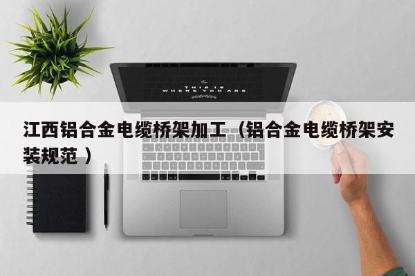 江西鋁合金電纜橋架加工（鋁合金電纜橋架安裝規(guī)范 ）
