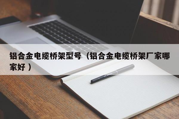 鋁合金電纜橋架型號(hào)（鋁合金電纜橋架廠家哪家好 ）