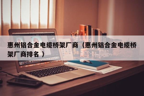 惠州鋁合金電纜橋架廠商（惠州鋁合金電纜橋架廠商排名 ）