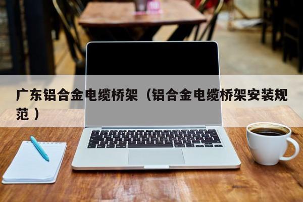廣東鋁合金電纜橋架（鋁合金電纜橋架安裝規(guī)范 ）