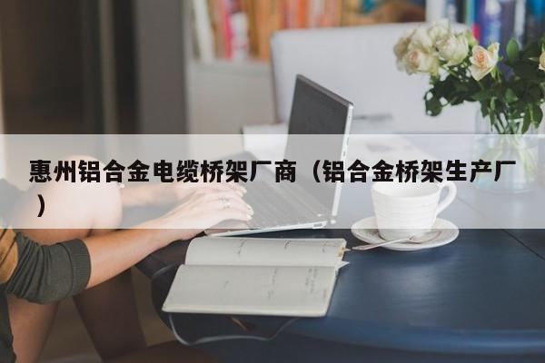 惠州鋁合金電纜橋架廠商（鋁合金橋架生產(chǎn)廠 ）
