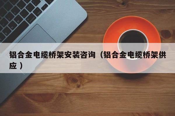 鋁合金電纜橋架安裝咨詢（鋁合金電纜橋架供應 ）
