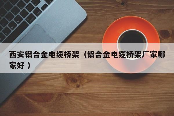 西安鋁合金電纜橋架（鋁合金電纜橋架廠家哪家好 ）