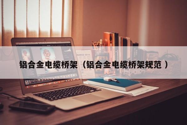 鋁合金電纜橋架（鋁合金電纜橋架規(guī)范 ）