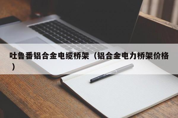 吐魯番鋁合金電纜橋架（鋁合金電力橋架價(jià)格 ）