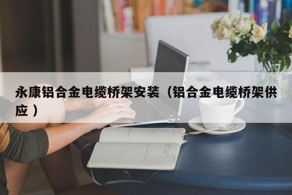 永康鋁合金電纜橋架安裝（鋁合金電纜橋架供應 ）