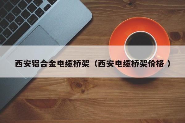 西安鋁合金電纜橋架（西安電纜橋架價格 ）