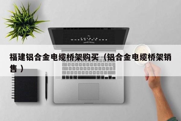 福建鋁合金電纜橋架購買（鋁合金電纜橋架銷售 ）