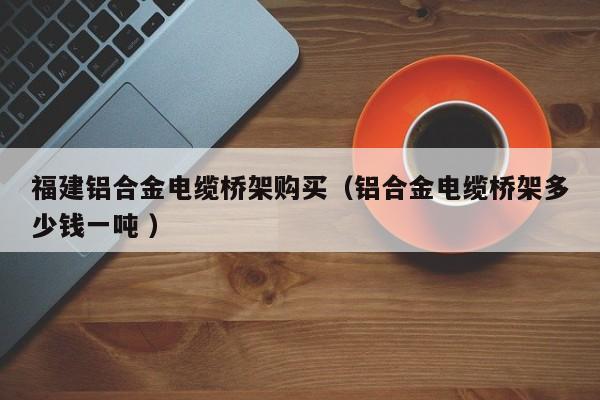 福建鋁合金電纜橋架購買（鋁合金電纜橋架多少錢一噸 ）