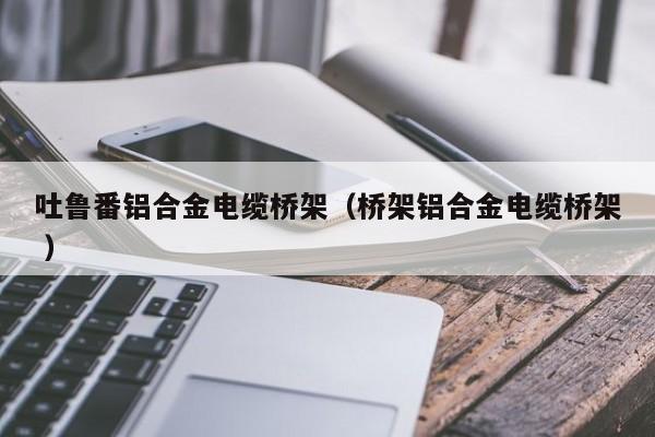 吐魯番鋁合金電纜橋架（橋架鋁合金電纜橋架 ）