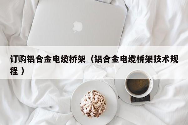 訂購(gòu)鋁合金電纜橋架（鋁合金電纜橋架技術(shù)規(guī)程 ）