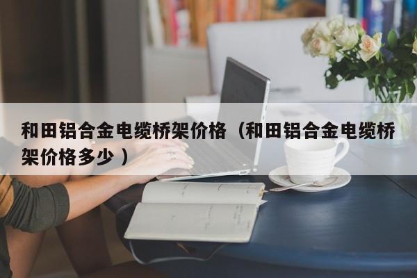 和田鋁合金電纜橋架價(jià)格（和田鋁合金電纜橋架價(jià)格多少 ）