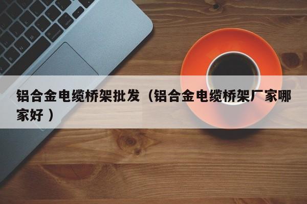 鋁合金電纜橋架批發(fā)（鋁合金電纜橋架廠家哪家好 ）