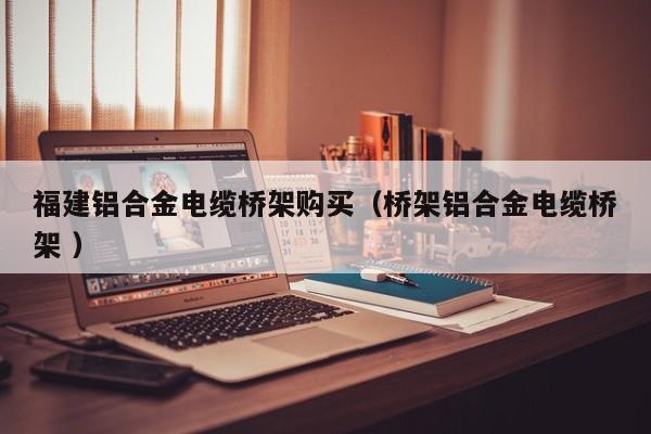 福建鋁合金電纜橋架購買（橋架鋁合金電纜橋架 ）