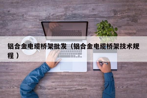 鋁合金電纜橋架批發(fā)（鋁合金電纜橋架技術(shù)規(guī)程 ）