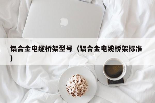 鋁合金電纜橋架型號(hào)（鋁合金電纜橋架標(biāo)準(zhǔn) ）