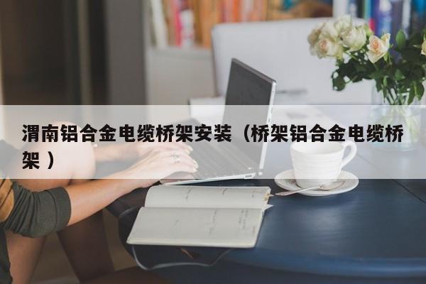 渭南鋁合金電纜橋架安裝（橋架鋁合金電纜橋架 ）