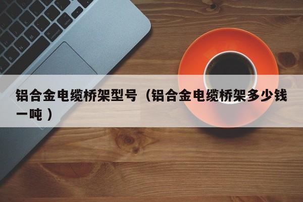 鋁合金電纜橋架型號(hào)（鋁合金電纜橋架多少錢一噸 ）