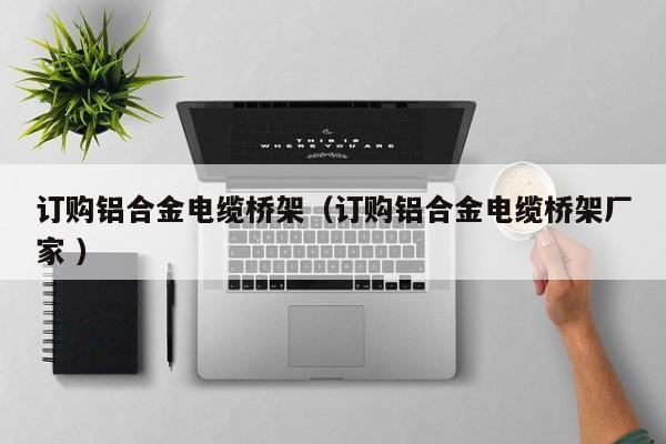 訂購(gòu)鋁合金電纜橋架（訂購(gòu)鋁合金電纜橋架廠家 ）