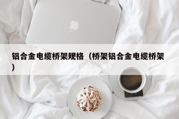 鋁合金電纜橋架規(guī)格（橋架鋁合金電纜橋架 ）