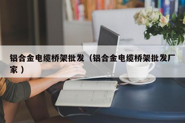 鋁合金電纜橋架批發(fā)（鋁合金電纜橋架批發(fā)廠家 ）